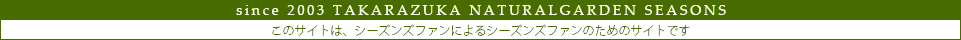 since2003　TAKARAZUKA  NATURALGARDEN　SEASONS　このサイトは、シーズンズファンによるシーズンズファンのためのサイトです