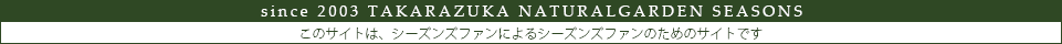 since2003　TAKARAZUKA  NATURALGARDEN　SEASONS　このサイトは、シーズンズファンによるシーズンズファンのためのサイトです